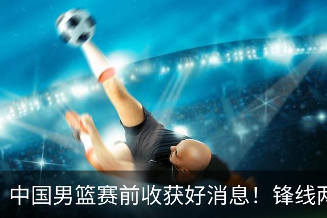 中国男篮赛前收获好消息！锋线两大将有望复出，赢日本概率大增！